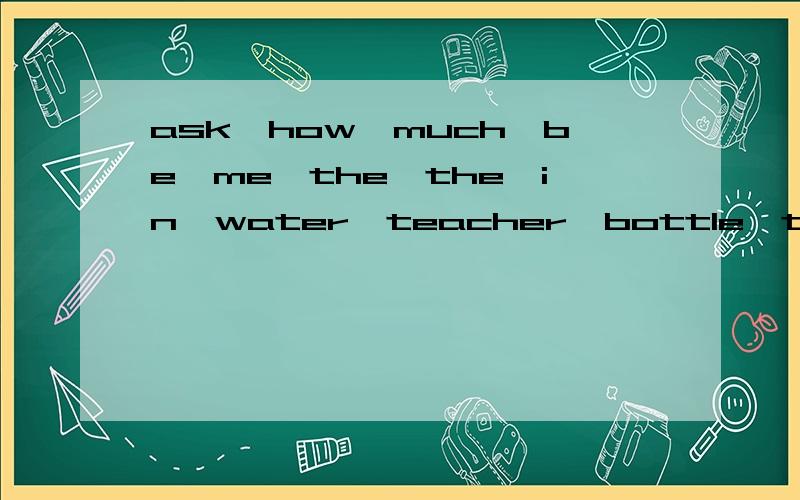 ask,how,much,be,me,the,the,in,water,teacher,bottle,there,yesterday