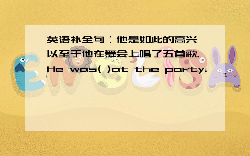 英语补全句：他是如此的高兴,以至于他在舞会上唱了五首歌.He was( )at the party.