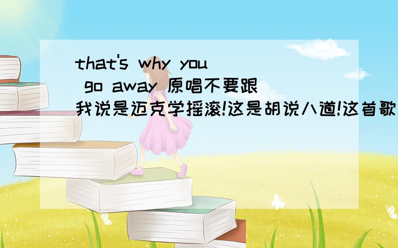 that's why you go away 原唱不要跟我说是迈克学摇滚!这是胡说八道!这首歌至少十年前就有!那时候哪有什么迈克学摇滚!那些说这首歌是他们唱的好好等着其他达人的回答!不要人云亦云!是迈克学