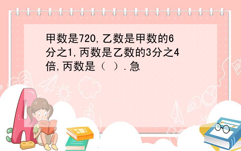 甲数是720,乙数是甲数的6分之1,丙数是乙数的3分之4倍,丙数是（ ）.急