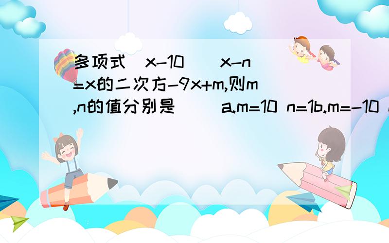 多项式（x-10）（x-n）=x的二次方-9x+m,则m,n的值分别是（ ）a.m=10 n=1b.m=-10 n=-1c.m=10 n=-1d.m=-10 n=1要原因