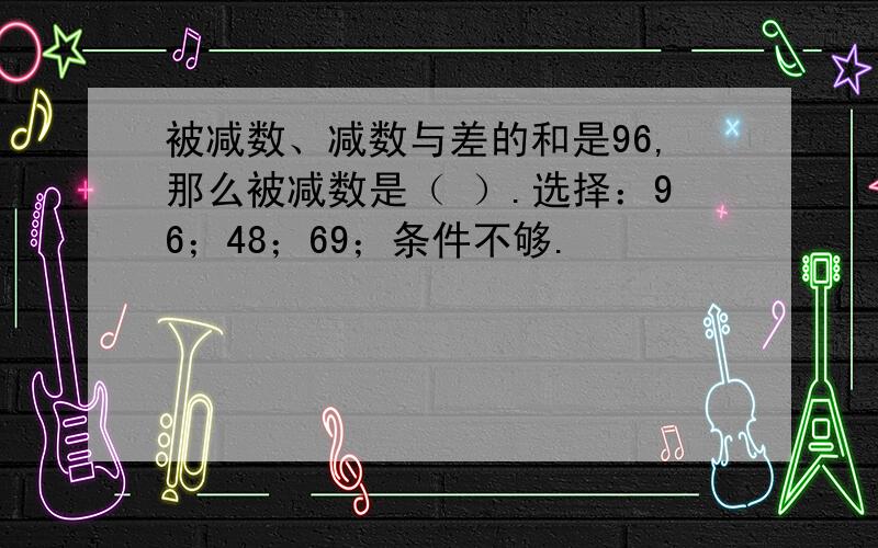 被减数、减数与差的和是96,那么被减数是（ ）.选择：96；48；69；条件不够.