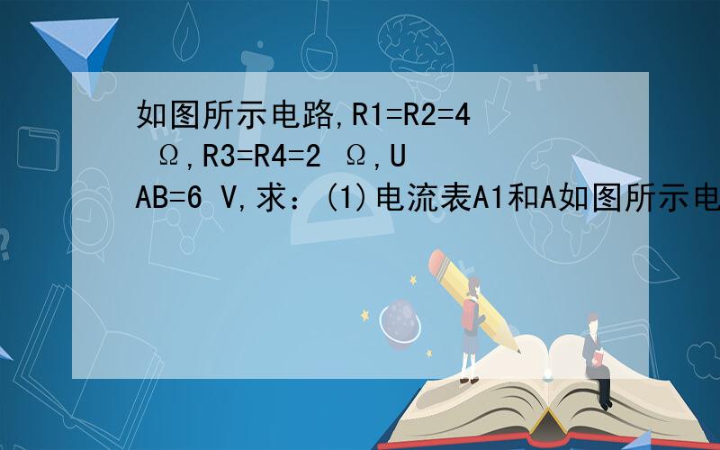 如图所示电路,R1=R2=4 Ω,R3=R4=2 Ω,UAB=6 V,求：(1)电流表A1和A如图所示电路,R1=R2=4 Ω,R3=R4=2 Ω,UAB=6 V,求： (1)电流表A1和A2的示数（不计电流表的内阻）.(2)R1与R4两端电压之比.