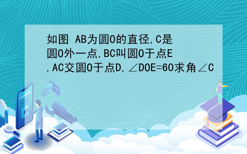 如图 AB为圆O的直径,C是圆O外一点,BC叫圆O于点E,AC交圆O于点D,∠DOE=60求角∠C