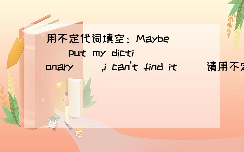 用不定代词填空：Maybe ()put my dictionary (),i can't find it ()请用不定代词填空~,