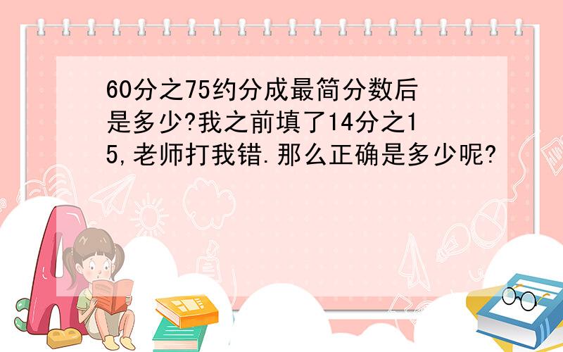 60分之75约分成最简分数后是多少?我之前填了14分之15,老师打我错.那么正确是多少呢?