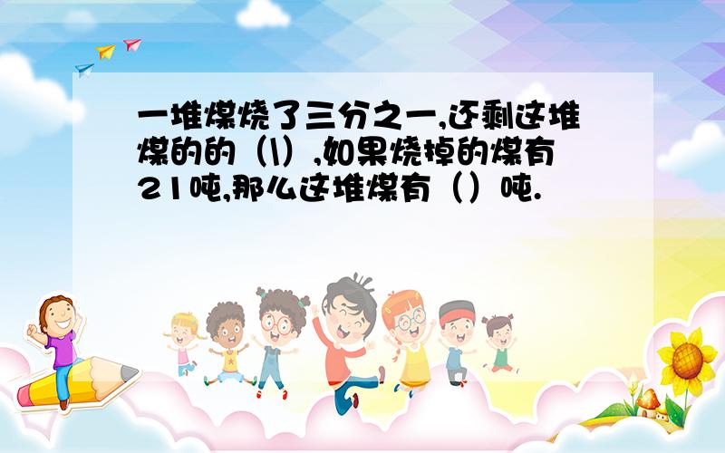 一堆煤烧了三分之一,还剩这堆煤的的（\）,如果烧掉的煤有21吨,那么这堆煤有（）吨.