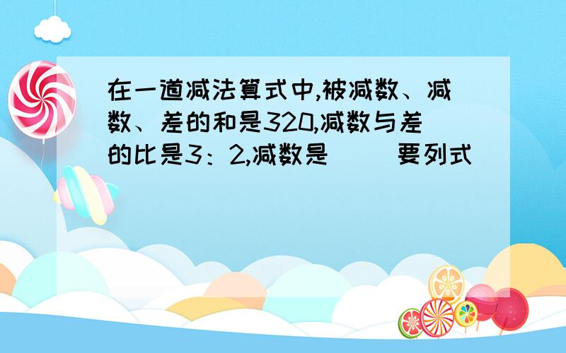 在一道减法算式中,被减数、减数、差的和是320,减数与差的比是3：2,减数是（） 要列式