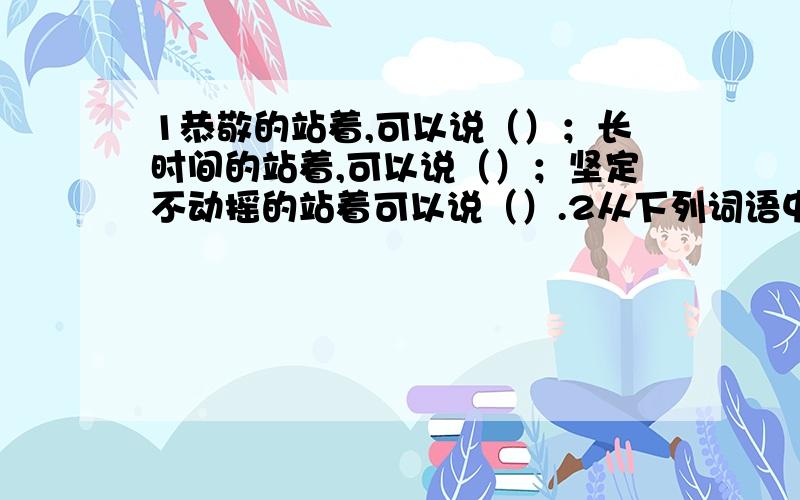 1恭敬的站着,可以说（）；长时间的站着,可以说（）；坚定不动摇的站着可以说（）.2从下列词语中,各挑出一个字,连成一句古诗：不远万里 舍近求远 高瞻远瞩 低声下气 各抒己见 不约而同.