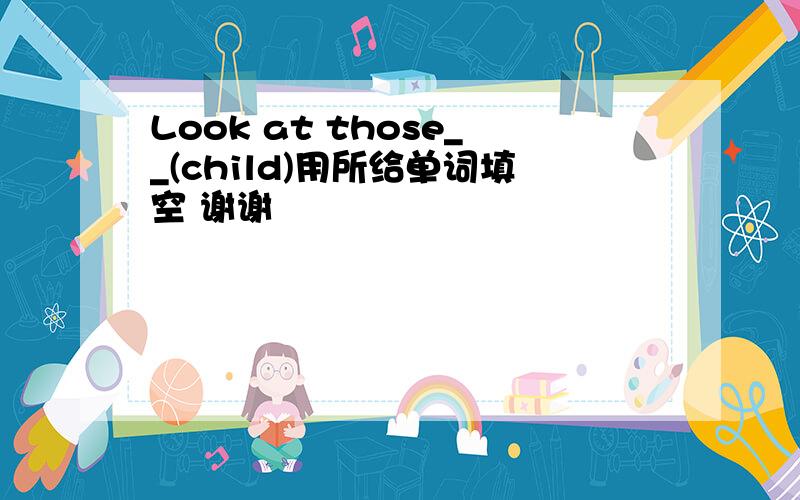 Look at those__(child)用所给单词填空 谢谢