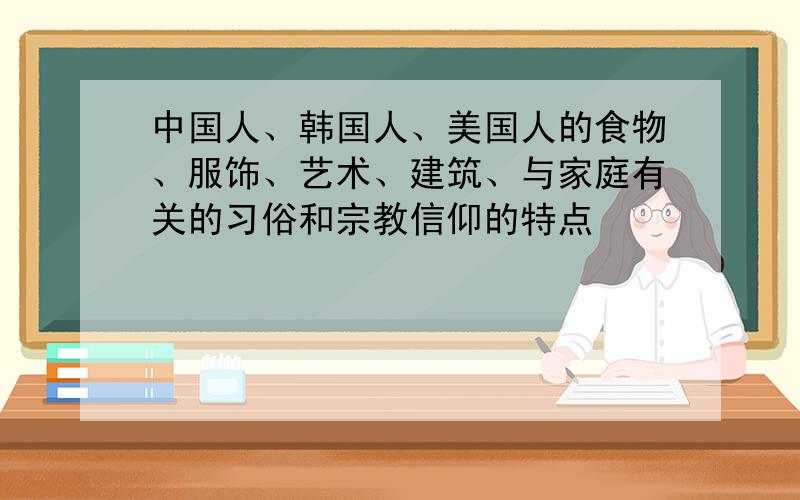 中国人、韩国人、美国人的食物、服饰、艺术、建筑、与家庭有关的习俗和宗教信仰的特点