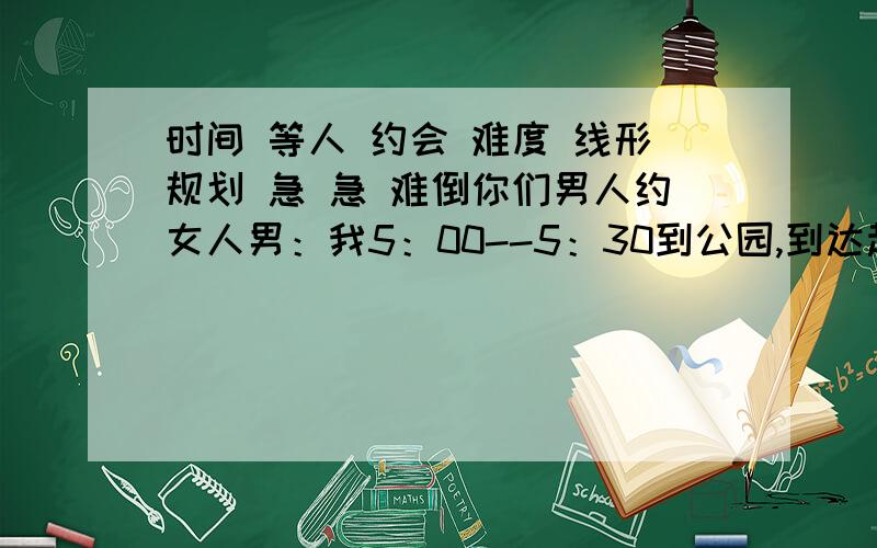 时间 等人 约会 难度 线形规划 急 急 难倒你们男人约女人男：我5：00--5：30到公园,到达起10分钟后就走,女：我也5：00--5：30到公园,到达起10分钟后就走,求：约会成功（相遇）概率