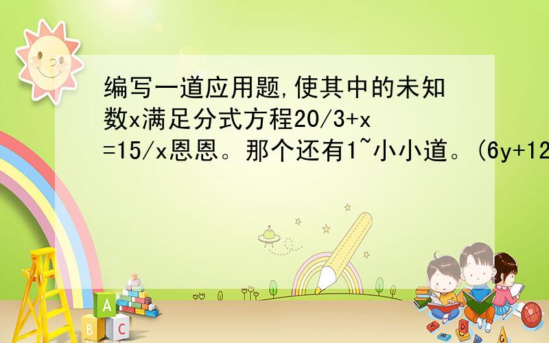 编写一道应用题,使其中的未知数x满足分式方程20/3+x=15/x恩恩。那个还有1~小小道。(6y+12/y^2+4y+4)-(y^2-4/y^2-4y+4)+(y^2/y^2-4)=0