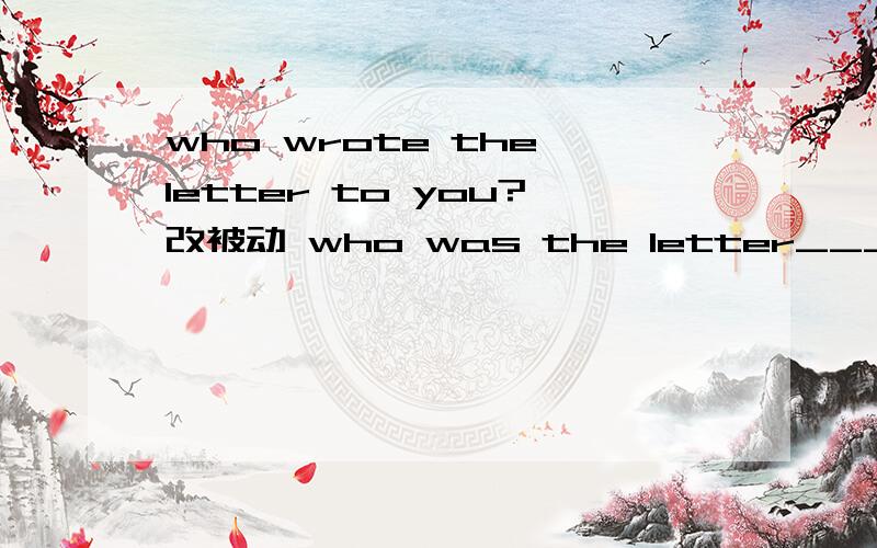 who wrote the letter to you?改被动 who was the letter___ to you ____?