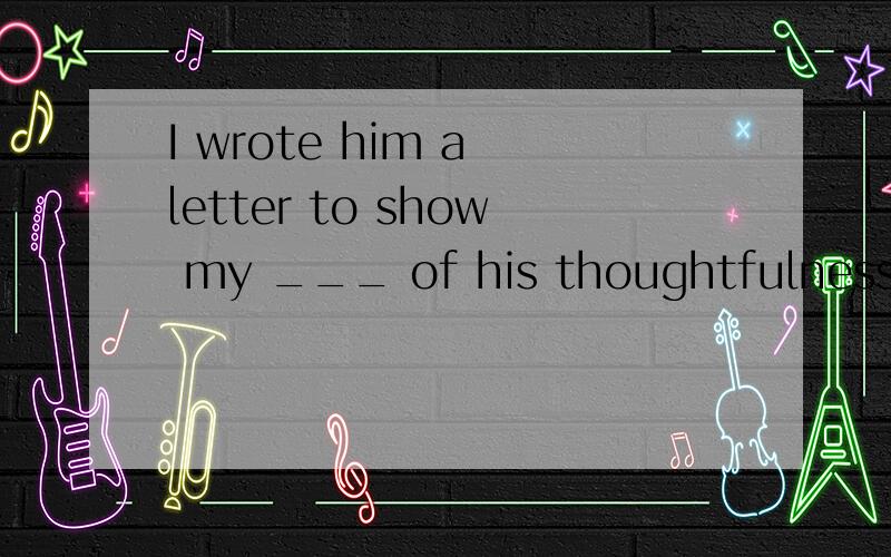 I wrote him a letter to show my ___ of his thoughtfulness.I wrote him a letter to show my ___ of his thoughtfulness.A：achievement B：agreement C：attention D：appreciation为什么?整句怎么翻译?