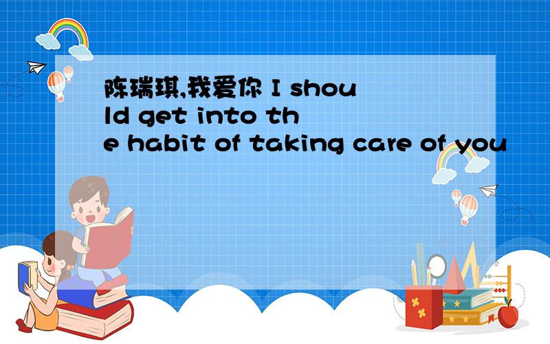 陈瑞琪,我爱你 I should get into the habit of taking care of you