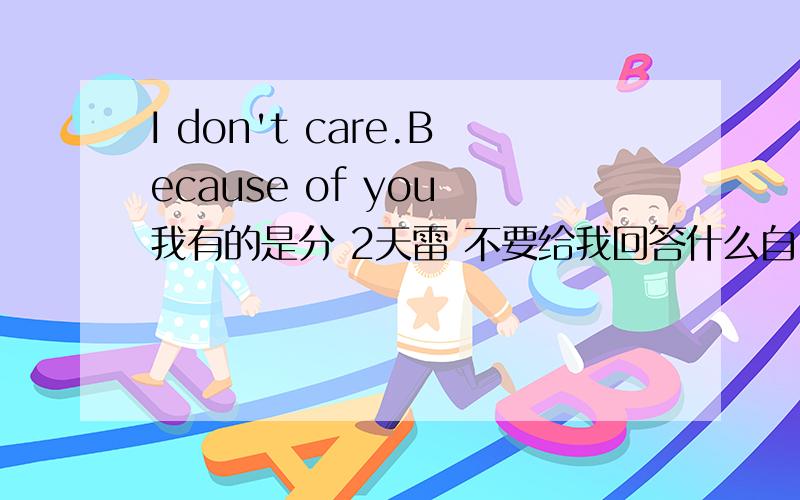 I don't care.Because of you 我有的是分 2天雷 不要给我回答什么自己找 来人啊 给多精确一点的