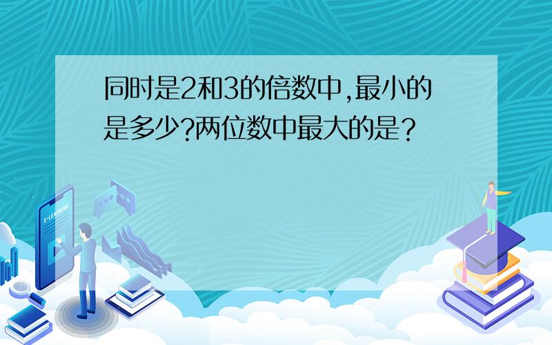 同时是2和3的倍数中,最小的是多少?两位数中最大的是？