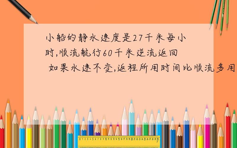 小船的静水速度是27千米每小时,顺流航行60千米逆流返回 如果水速不变,返程所用时间比顺流多用25%,求水