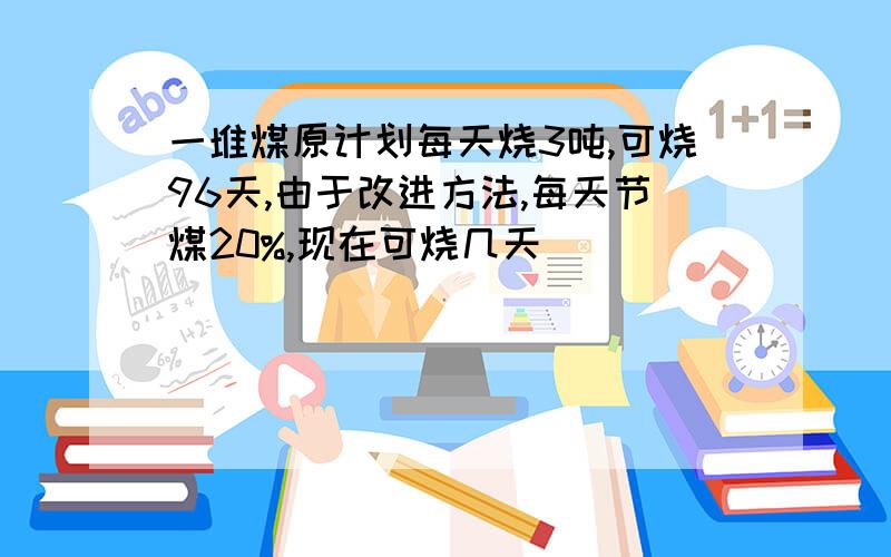 一堆煤原计划每天烧3吨,可烧96天,由于改进方法,每天节煤20%,现在可烧几天