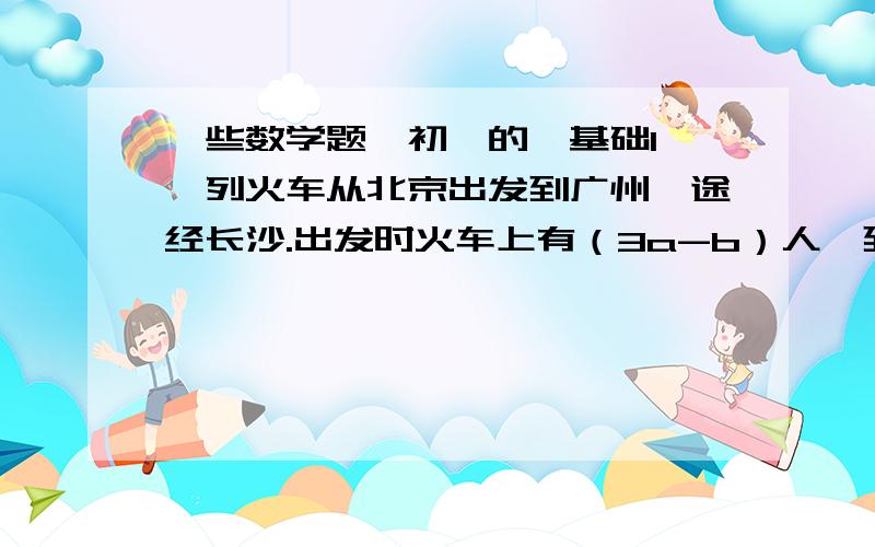 一些数学题,初一的,基础1、一列火车从北京出发到广州,途经长沙.出发时火车上有（3a-b）人,到达长沙时有一半人下车,又有一部分人上车,到达广州时火车上有（8a-5b）人.问在长沙上了多少人?