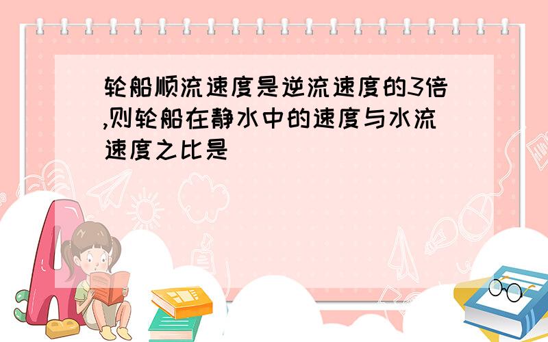 轮船顺流速度是逆流速度的3倍,则轮船在静水中的速度与水流速度之比是