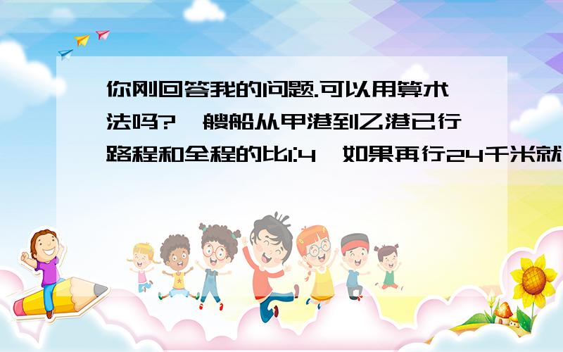 你刚回答我的问题.可以用算术法吗?一艘船从甲港到乙港已行路程和全程的比1:4,如果再行24千米就行了全程的一半,从甲港到乙港有几千米