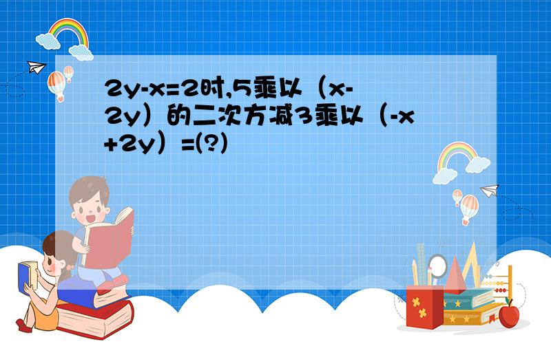 2y-x=2时,5乘以（x-2y）的二次方减3乘以（-x+2y）=(?)