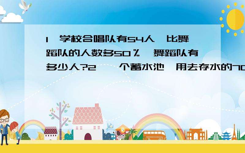 1、学校合唱队有54人,比舞蹈队的人数多50％,舞蹈队有多少人?2、一个蓄水池,用去存水的70%后,注入100立方米水,这时池内的水正好是原来的一半.这个蓄水池原有水多少立方米?3、甲乙两辆汽车,