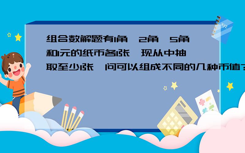 组合数解题有1角、2角、5角和1元的纸币各1张,现从中抽取至少1张,问可以组成不同的几种币值?（请应用组合公式,详解.）