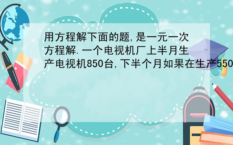 用方程解下面的题,是一元一次方程解.一个电视机厂上半月生产电视机850台,下半个月如果在生产550台,就正好是上半月的2倍,这个电视机厂下半月生产电视机多少台?用一元一次方程解.