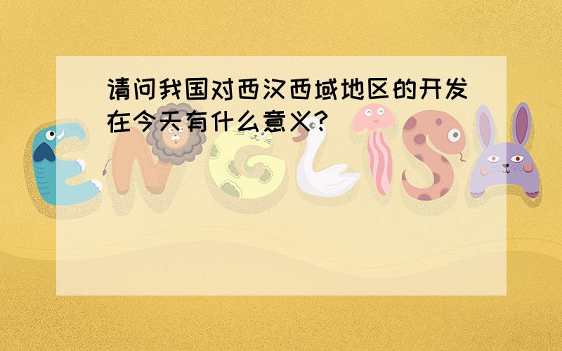 请问我国对西汉西域地区的开发在今天有什么意义?