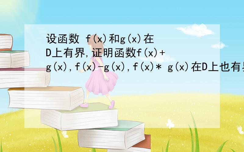 设函数 f(x)和g(x)在D上有界,证明函数f(x)+g(x),f(x)-g(x),f(x)* g(x)在D上也有界还有一个 证明函数y=xsinx在（0，+8）上无界 那个，+8是正无穷哈