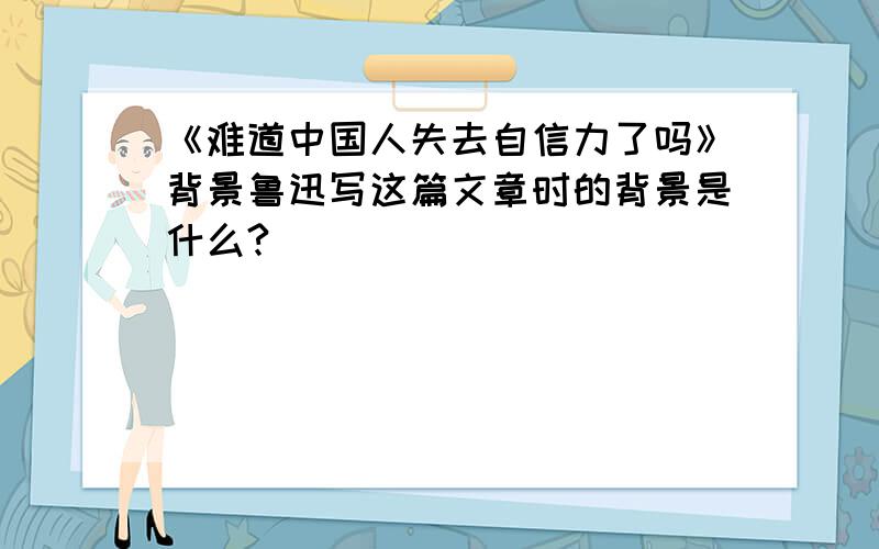 《难道中国人失去自信力了吗》背景鲁迅写这篇文章时的背景是什么?