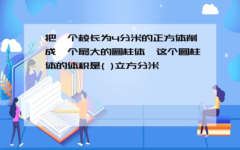 把一个棱长为4分米的正方体削成一个最大的圆柱体,这个圆柱体的体积是( )立方分米