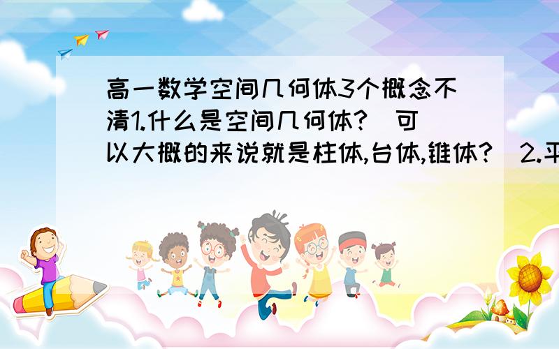 高一数学空间几何体3个概念不清1.什么是空间几何体?（可以大概的来说就是柱体,台体,锥体?）2.平行投影中,与投影面平行的平面图形留下的影子会与这个平面图形全等吗?（如果斜投影呢?）3