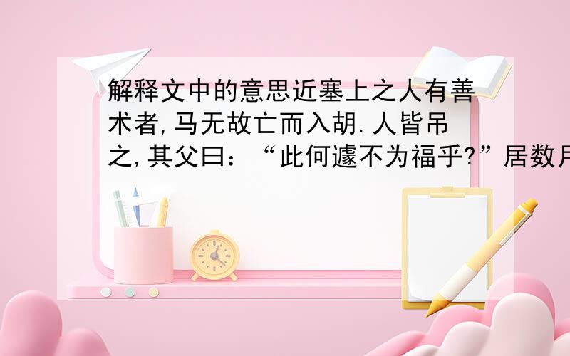 解释文中的意思近塞上之人有善术者,马无故亡而入胡.人皆吊之,其父曰：“此何遽不为福乎?”居数月,其马将胡骏马归.人皆贺之,其父曰：“此何遽不能为祸乎?”家富良马,其子好骑,堕而折其