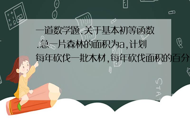 一道数学题.关于基本初等函数.急一片森林的面积为a,计划每年砍伐一批木材,每年砍伐面积的百分比相等,则砍伐到原面积的一半时,所用时间是50年,为了保护生态环境,森林面积至少要保留原