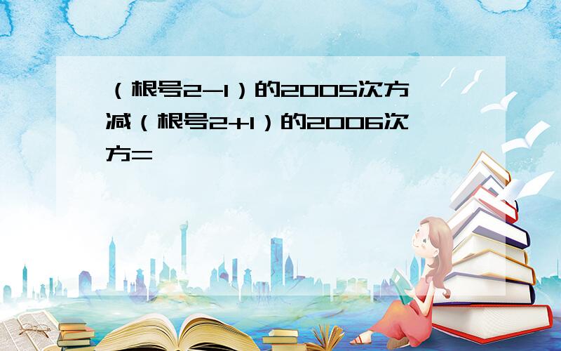 （根号2-1）的2005次方减（根号2+1）的2006次方=