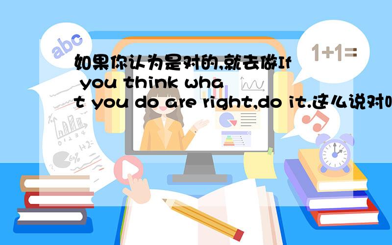 如果你认为是对的,就去做If you think what you do are right,do it.这么说对吗?