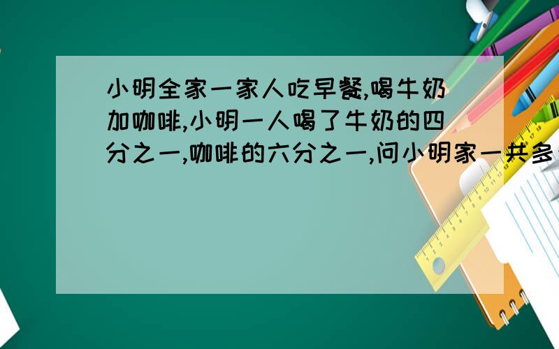 小明全家一家人吃早餐,喝牛奶加咖啡,小明一人喝了牛奶的四分之一,咖啡的六分之一,问小明家一共多少人?要明确解算过程,