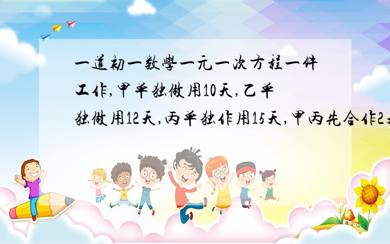 一道初一数学一元一次方程一件工作,甲单独做用10天,乙单独做用12天,丙单独作用15天,甲丙先合作2天后.甲离去,丙单独做3天后,乙参加进来,文还需几天才能完成这项工作?