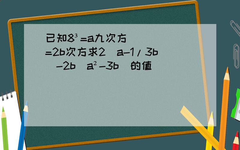 已知8³=a九次方=2b次方求2[a-1/3b]-2b(a²-3b)的值