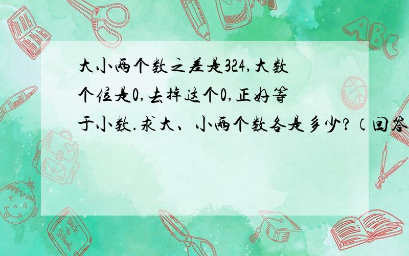 大小两个数之差是324,大数个位是0,去掉这个0,正好等于小数.求大、小两个数各是多少?（回答有赏）