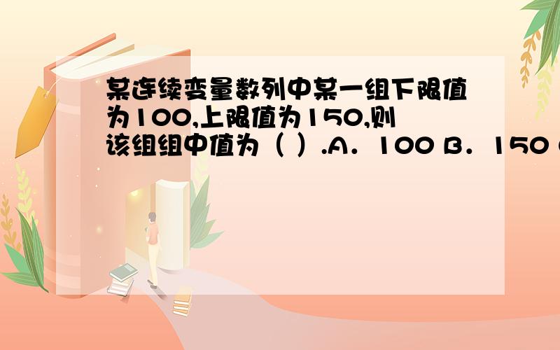 某连续变量数列中某一组下限值为100,上限值为150,则该组组中值为（ ）.A．100 B．150 C．125 D．25