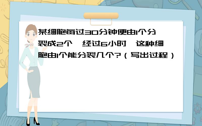 某细胞每过30分钟便由1个分裂成2个,经过6小时,这种细胞由1个能分裂几个?（写出过程）