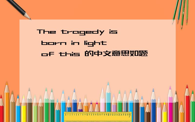 The tragedy is born in light of this 的中文意思如题