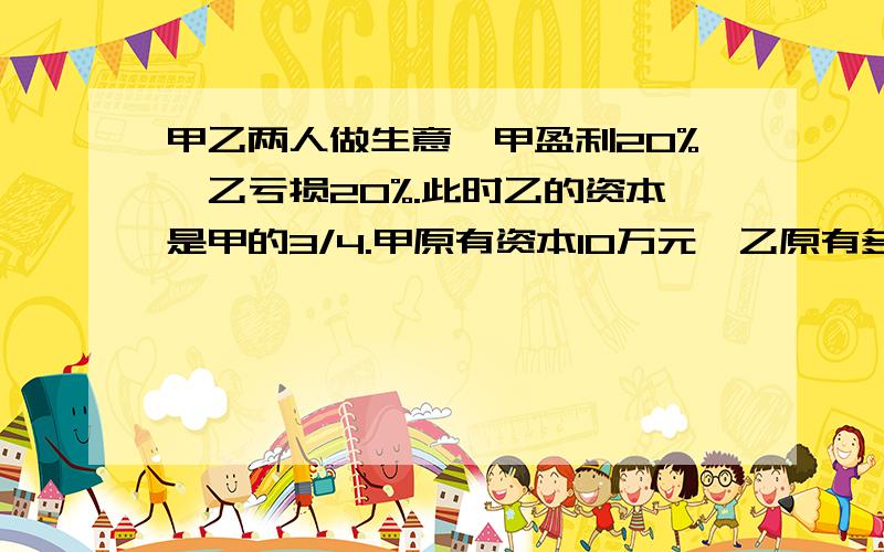 甲乙两人做生意,甲盈利20%,乙亏损20%.此时乙的资本是甲的3/4.甲原有资本10万元,乙原有多少万元?