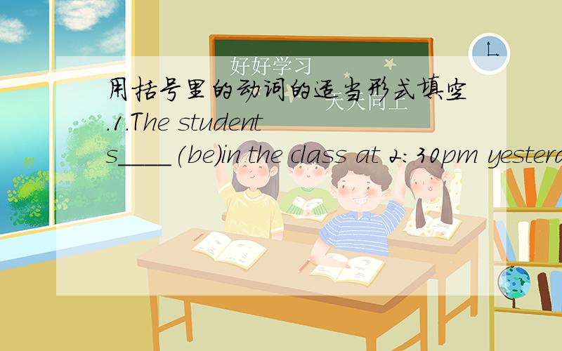 用括号里的动词的适当形式填空.1.The students____(be)in the class at 2:30pm yesterday.Tom___（talk)with Mike.Sally and Pat_____(clean)the floor.Andy_____(draw)a picturen on the blackboard.Our teacher Miss Chen_____(watch)them.