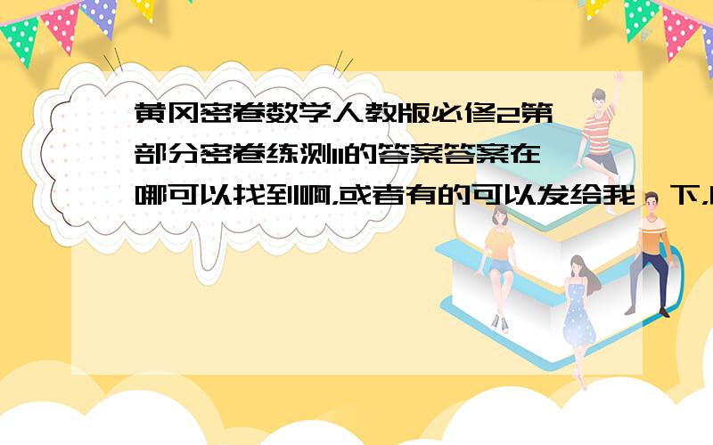 黄冈密卷数学人教版必修2第一部分密卷练测11的答案答案在哪可以找到啊，或者有的可以发给我一下，邮箱：xuming1996xuming@163.com